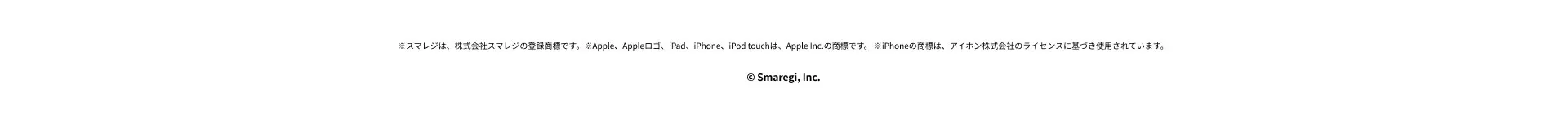 ※スマレジは、株式会社スマレジの登録商標です。 ※Apple、 Appleロゴ、iPad、iPhone、iPod touchは、 Apple Inc. の商標です。 ※iPhoneの商標は、アイホン株式会社のライセンスに基づき使用されています。© Smaregi, Inc.