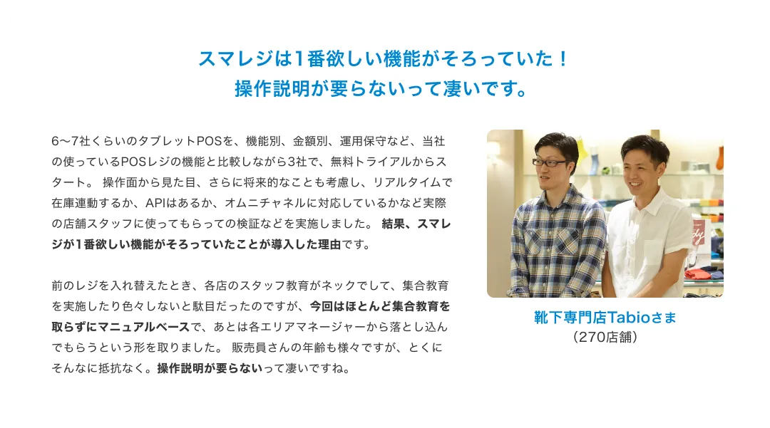 スマレジで完全キャッシュレスを実現。現金を扱わず、 コミュニケーションに注力。現金をお預かりして、お釣りをお渡しするというオペレーションがないので、 お客さまへの接客に集中できることは非常に大きなメリットです。 美と健康をサポートする商品なので、 商品の特徴や使われている素材の効果などをご説明して、コミュニケーションをとる機会が多いため、 現金を扱わないことで、そういったコミュニケーションの質を担保できていると感じます。また、 現金を扱っていないため金種を数える作業が必要がなく、 営業終了時間の直前まで商品を販売することができます。 営業が終了したらすぐに片付けをして精算ボタンを押すだけで退社でき、 従業員の働き方という点でも完全キャッシュレスを導入して良かったと思っています。Glow Juice Stand By TBCさま(1店舗)