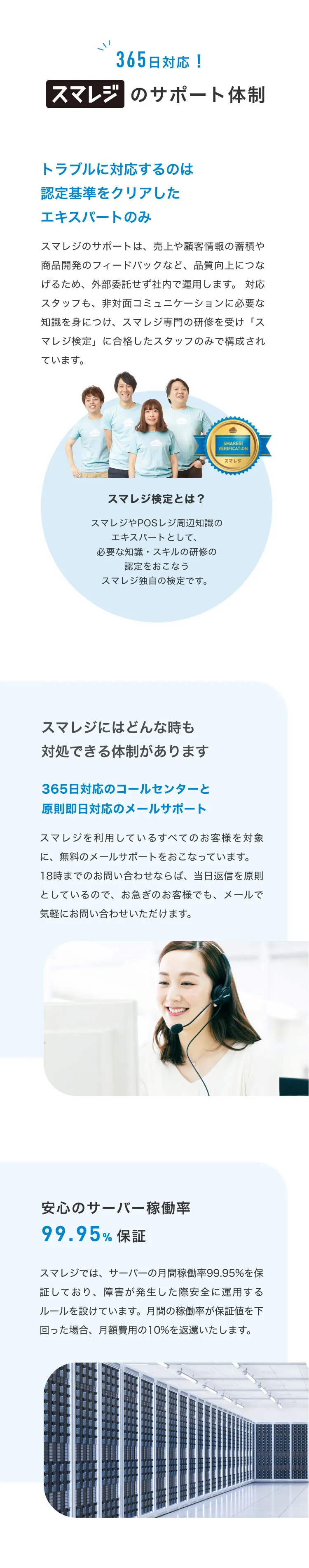 365日対応！スマレジのサポート体制。トラブルに対応するのは認定基準をクリアしたエキスパートのみ。スマレジのサポートは、 売上や顧客情報の蓄積や商品開発のフィードバックなど、 品質向上につなげるため、 外部委託せず社内で運用します。 対応スタッフも、非対面コミュニケーションに必要な知識を身につけ、スマレジ専門の研修を受け「スマレジ検定」 に合格したスタッフのみで構成されています。スマレジ検定とは？スマレジやPOSレジ周辺知識のエキスパートとして、必要な知識・スキルの研修の認定をおこなうスマレジ独自の検定です。スマレジにはどんな時も対処できる体制があります。365日対応のコールセンターと原則即日対応のメールサポート。スマレジを利用しているすべてのお客様を対象に、 無料のメールサポートをおこなっています。 18時までのお問い合わせならば、当日返信を原則としているので、 お急ぎのお客様でも、メールで気軽にお問い合わせいただけます。安心のサーバー稼働率 99.95% 保証。スマレジでは、 サーバーの月間稼働率 99.95%を保証しており、障害が発生した際安全に運用するルールを設けています。 月間の稼働率が保証値を下回った場合、 月額費用の10%を返還いたします。