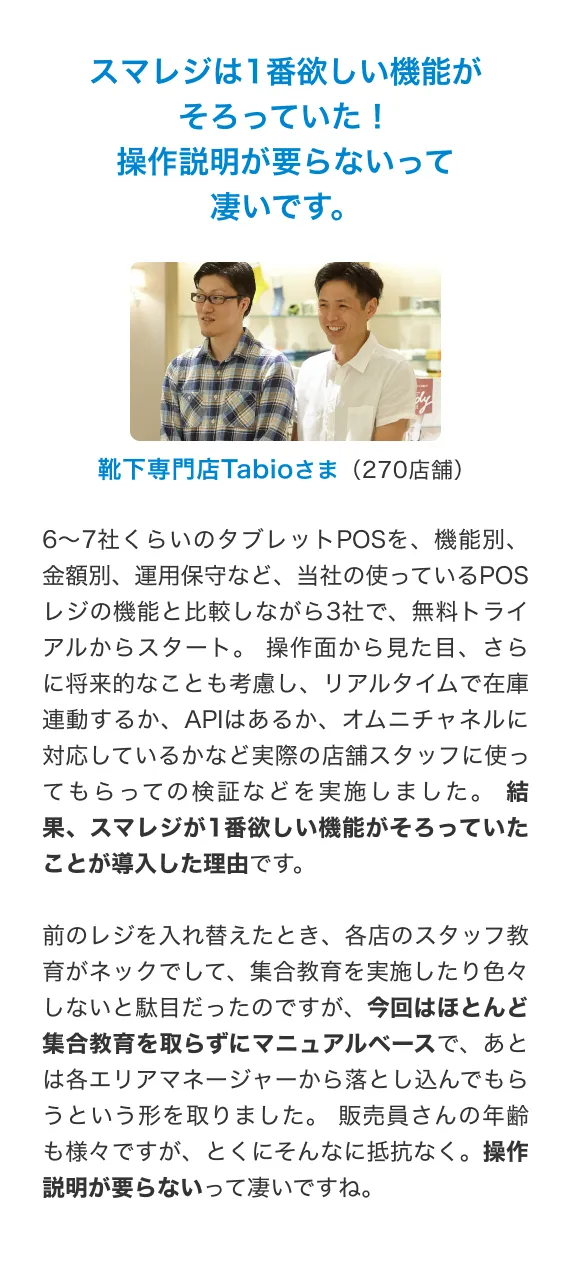 スマレジで完全キャッシュレスを実現。現金を扱わず、 コミュニケーションに注力。現金をお預かりして、お釣りをお渡しするというオペレーションがないので、 お客さまへの接客に集中できることは非常に大きなメリットです。 美と健康をサポートする商品なので、 商品の特徴や使われている素材の効果などをご説明して、コミュニケーションをとる機会が多いため、 現金を扱わないことで、そういったコミュニケーションの質を担保できていると感じます。また、 現金を扱っていないため金種を数える作業が必要がなく、 営業終了時間の直前まで商品を販売することができます。 営業が終了したらすぐに片付けをして精算ボタンを押すだけで退社でき、 従業員の働き方という点でも完全キャッシュレスを導入して良かったと思っています。Glow Juice Stand By TBCさま(1店舗)