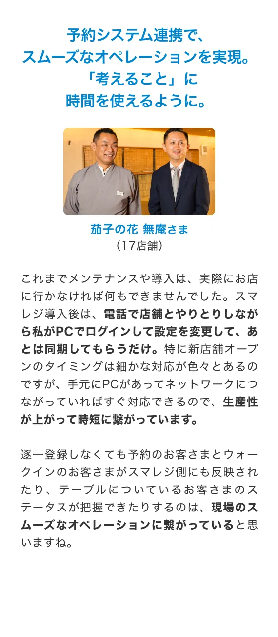 予約システム連携で、スムーズなオペレーションを実現。「考えること」に時間を使えるように。これまでメンテナンスや導入は、 実際にお店に行かなければ何もできませんでした。 スマレジ導入後は、 電話で店舗とやりとりしながら私がPCでログインして設定を変更して、あとは同期してもらうだけ。 特に新店舗オープンのタイミングは細かな対応が色々とあるのですが、 手元にPCがあってネットワークにつながっていればすぐ対応できるので、 生産性が上がって時短に繋がっています。逐一登録しなくても予約のお客さまとウォークインのお客さまがスマレジ側にも反映されたり、 テーブルについているお客さまのステータスが把握できたりするのは、現場のスムーズなオペレーションに繋がっていると思いますね。茄子の花 無庵さま (17店舗)