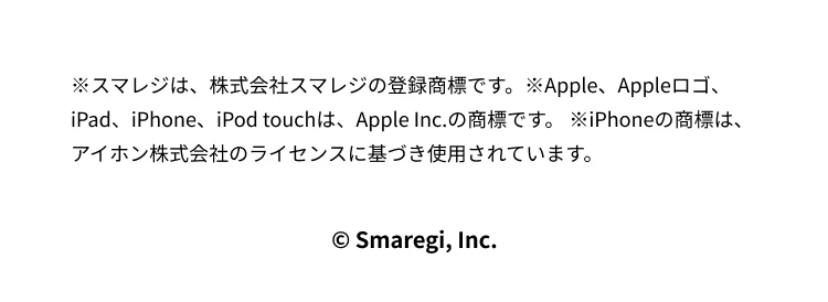 ※スマレジは、株式会社スマレジの登録商標です。※Apple、Appleロゴ、iPad、iPhone、iPod touchは、Apple Inc.の商標です。 ※iPhoneの商標は、アイホン株式会社のライセンスに基づき使用されています。© Smaregi, Inc.