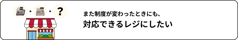 また制度が変わったときにも、対応できるレジにしたい